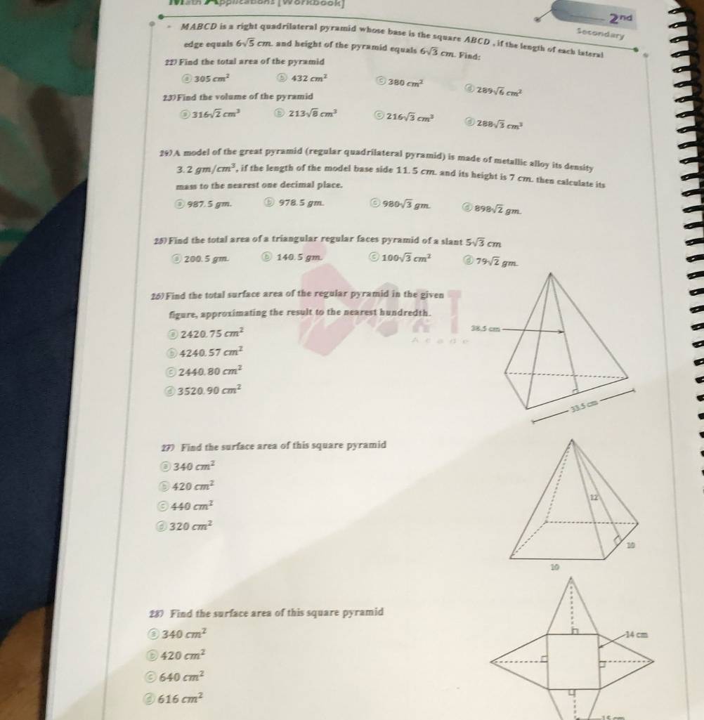 I0ist DLpphesbons (Workbook
_ 2^(nd)
Secondary
MABCD is a right quadrilateral pyramid whose base is the square ABCD , if the length of each lateral
edge equals 6sqrt(5)cm , and height of the pyramid equals 6sqrt(3)cm. Find:
22) Find the total area of the pyramid
③ 305cm^2 432cm^2 380cm^2 289sqrt(6)cm^2
23)Find the volume of the pyramid
316sqrt(2)cm^3 D 213sqrt(8)cm^3 216sqrt(3)cm^3 ⑥ 288sqrt(3)cm^3
297A model of the great pyramid (regular quadrilateral pyramid) is made of metallic alloy its density
3.2gm/cm^3 , if the length of the model base side 11. 5 cm. and its height is 7 cm. then calculate its
mass to the nearest one decimal place.
987. 5 gm. ⓑ978.5 gm. 。 980sqrt(3)gm. 898sqrt(2)gm.
25)Find the total area of a triangular regular faces pyramid of a slant 5sqrt(3)cm
③ 200.5 gm. ⑥ 140.5 gm. 100sqrt(3)cm^2
26)Find the total surface area of the regular pyramid in the given
figure, approximating the result to the nearest hundredth.
2420.75cm^2
a 4240.57cm^2
2440.80cm^2
3520.90cm^2
27) Find the surface area of this square pyramid
340cm^2
420cm^2
440cm^2
320cm^2
28 Find the surface area of this square pyramid
340cm^2
D 420cm^2
640cm^2
616cm^2