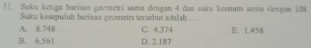 Suku ketiga barisan geometri sama dengan 4 dan suku keenam sama dengan 108.
Suku kesepuluh barisan geometri tersebut adalah …..
A. 8.748 C. 4.374 E. 1.458
B. 6.561 D. 2.187