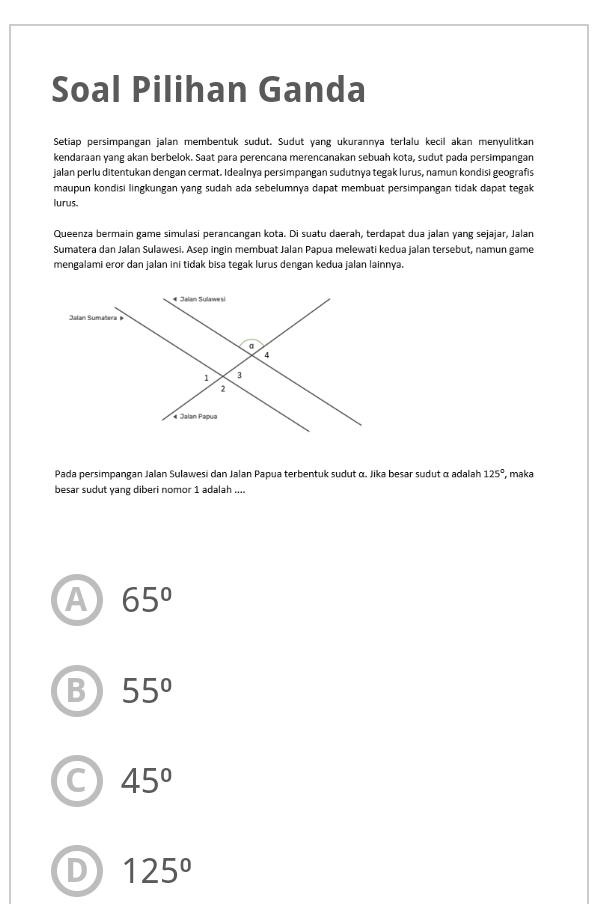 Soal Pilihan Ganda
Setiap persimpangan jalan membentuk sudut. Sudut yang ukurannya terlalu kecil akan menyulitkan
kendaraan yang akan berbelok. Saat para perencana merencanakan sebuah kota, sudut pada persimpangan
jalan perlu ditentukan dengan cermat. Idealnya persimpangan sudutnya tegak lurus, namun kondisi geografis
maupun kondisi lingkungan yang sudah ada sebelumnya dapat membuat persimpangan tidak dapat tegak
lurus.
Queenza bermain game simulasi perancangan kota. Di suatu daerah, terdapat dua jalan yang sejajar, Jalan
Sumatera dan Jalan Sulawesi. Asep ingin membuat Jalan Papua melewati kedua jalan tersebut, namun game
mengalami eror dan jalan ini tidak bisa tegak lurus dengan kedua jalan lainnya.
Pada persimpangan Jalan Sulawesi dan Jalan Papua terbentuk sudut α. Jika besar sudut α adalah 125° , maka
besar sudut yang diberi nomor 1 adalah ....
A 65°
B 55°
C 45°
D 125°