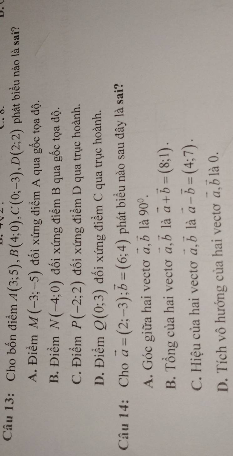 Cho bốn điểm A(3;5), B(4;0), C(0;-3), D(2;2) phát biểu nào là sai?
A. Điểm M(-3;-5) đối xứng điểm A qua gốc tọa độ.
B. Điểm N(-4;0) đối xứng điểm B qua gốc tọa độ.
C. Điểm P(-2;2) đối xứng điểm D qua trục hoành.
D. Điểm Q(0;3) đối xứng điểm C qua trục hoành.
Câu 14: Cho vector a=(2;-3); vector b=(6;4) phát biểu nào sau đây là sai?
A. Góc giữa hai vecto vector a, vector b là 90^0.
B. Tổng của hai vectơ vector a, vector b là vector a+vector b=(8;1).
C. Hiệu của hai vectoơ vector a, vector b là vector a-vector b=(4;7).
D. Tích vô hướng của hai vectơ vector a, vector b là 0.