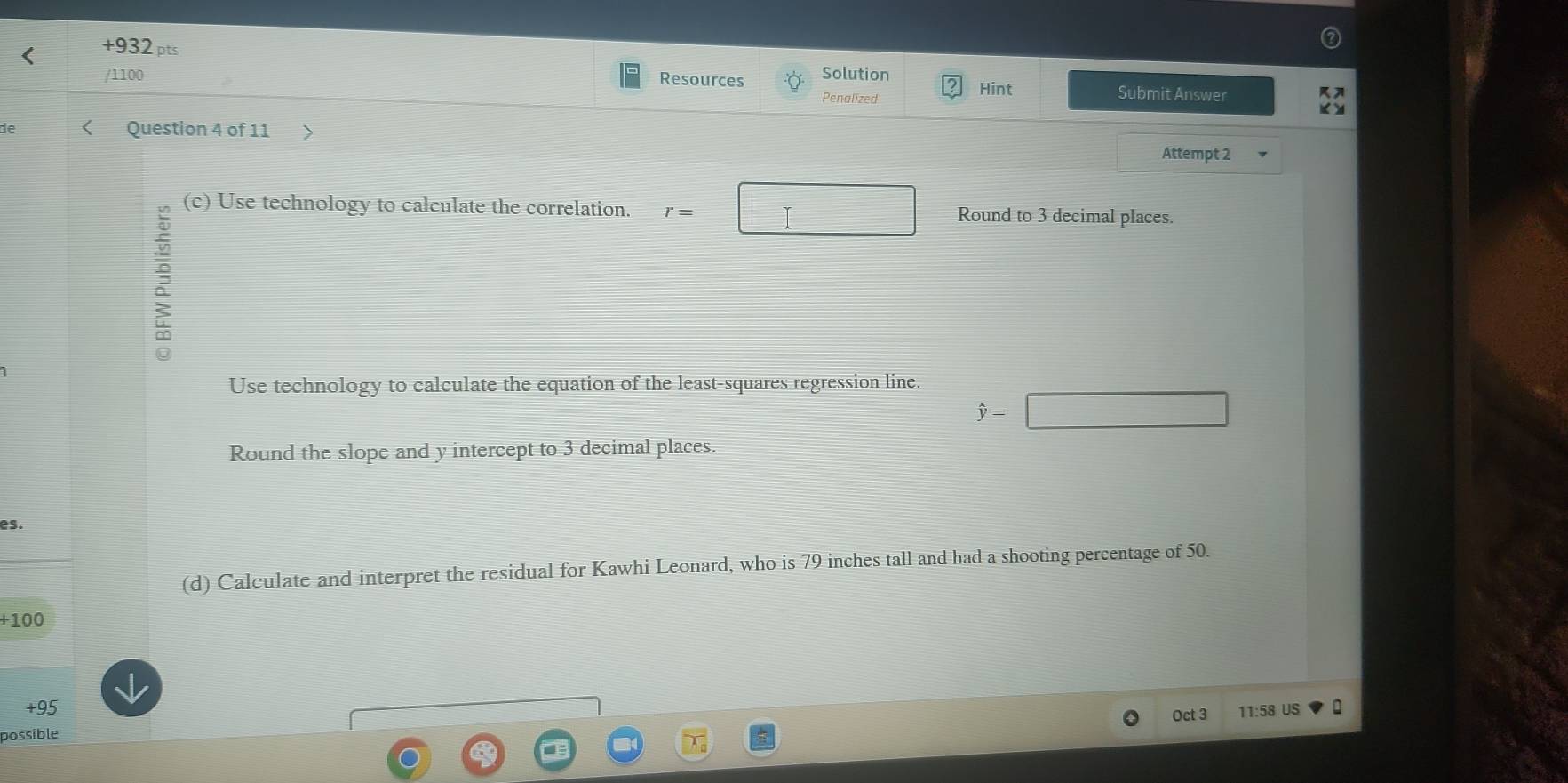 +932 pts Solution 
/1100 Resources Submit Answer 
Penalized 
Hint 
de Question 4 of 11 
Attempt 2 
: 
(c) Use technology to calculate the correlation. r= Round to 3 decimal places. 
Use technology to calculate the equation of the least-squares regression line.
hat y=
Round the slope and y intercept to 3 decimal places. 
es. 
(d) Calculate and interpret the residual for Kawhi Leonard, who is 79 inches tall and had a shooting percentage of 50.
+100
+95
possible Oct 3 11:58 US :