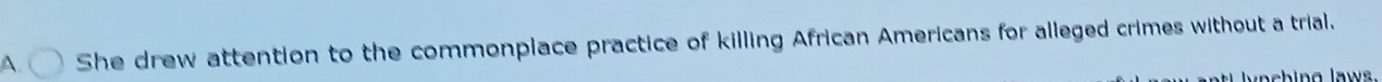 A She drew attention to the commonplace practice of killing African Americans for alleged crimes without a trial. 
lynching laws.
