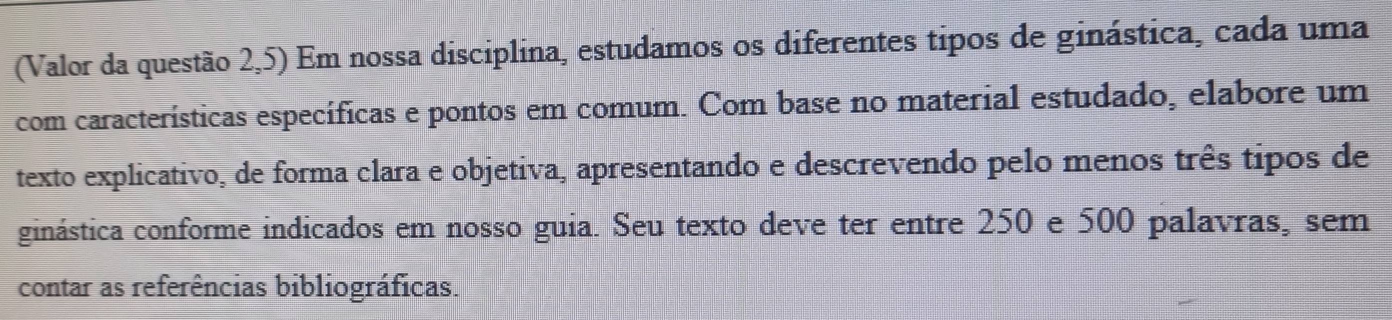 (Valor da questão 2,5) Em nossa disciplina, estudamos os diferentes tipos de ginástica, cada uma 
com características específicas e pontos em comum. Com base no material estudado, elabore um 
texto explicativo, de forma clara e objetiva, apresentando e descrevendo pelo menos três tipos de 
ginástica conforme indicados em nosso guia. Seu texto deve ter entre 250 e 500 palavras, sem 
contar as referências bibliográficas.