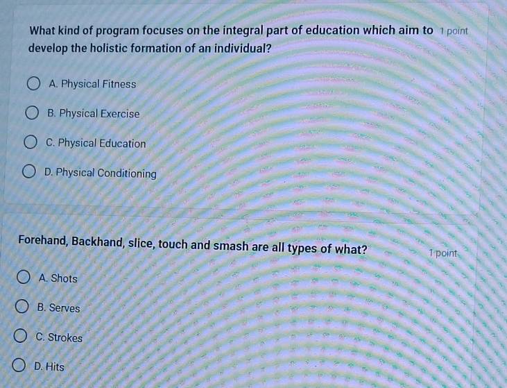 What kind of program focuses on the integral part of education which aim to 1 point
develop the holistic formation of an individual?
A. Physical Fitness
B. Physical Exercise
C. Physical Education
D. Physical Conditioning
Forehand, Backhand, slice, touch and smash are all types of what? 1 point
A. Shots
B. Serves
C. Strokes
D. Hits