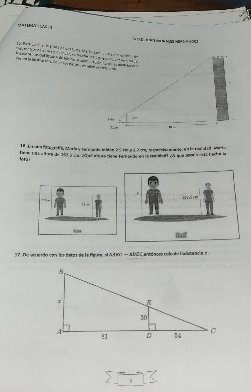 MATEMATICAS III 
MTRO. JUAN MORALES HERNANDEZ 
15. Para calcular la altura de una torre, María clava en el suelo un listón de 
tres metros de altura y, después, retrocede hasta que coinciden en la visual 
los extremos del listón y de latorre. A continuación, toma las medidas que 
ves en la ilustración. Con esos datos, resuelve el problema. 
16..En una fotografía, María y Fernando miden 2.5 cm y 2.7 cm, respectivamente; en la realidad, María 
tiene una altura de 167.5 cm. ¿Qué altura tiene Fernando en la realidad? ¿A qué escala está hecha la 
foto? 
17..De acuerdo con los datos de la figura, si △ ABC ~ △ DE Centónces calcule ladistancia x. 
5