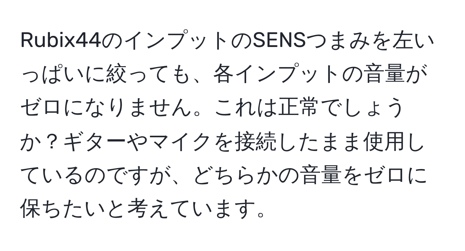 Rubix44のインプットのSENSつまみを左いっぱいに絞っても、各インプットの音量がゼロになりません。これは正常でしょうか？ギターやマイクを接続したまま使用しているのですが、どちらかの音量をゼロに保ちたいと考えています。