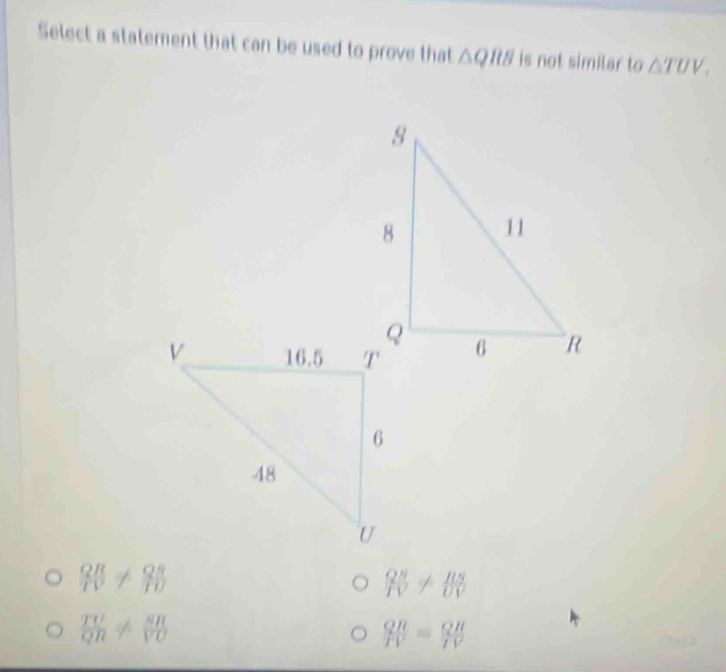 Select a statement that can be used to prove that △ QRB is not similar to △ TUV,
 QR/IV !=  QS/TU 
 QN/IV !=  RS/UV 
 TU/QR !=  SR/VO 
 QR/PV = QR/TV 