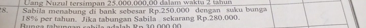 Uang Nuzul tersimpan 25.000.000,00 dalam waktu 2 tahun 
8. Sabila menabung di bank sebesar Rp.250.000 dengan suku bunga
18% per tahun. Jika tabungan Sabila sekarang Rp.280.000. 
R u nga tabun ga n