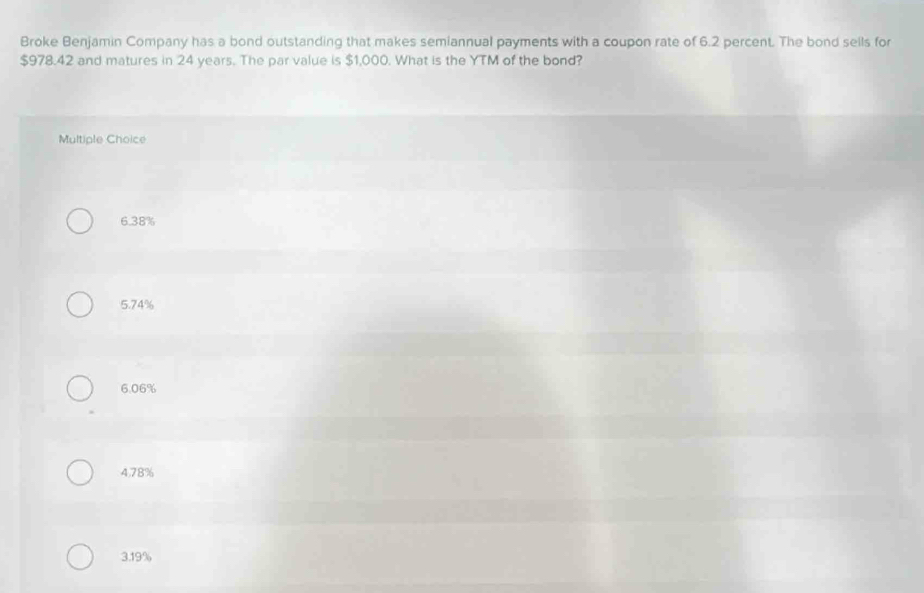 Broke Benjamin Company has a bond outstanding that makes semiannual payments with a coupon rate of 6.2 percent. The bond sells for
$978.42 and matures in 24 years. The par value is $1,000. What is the YTM of the bond?
Multiple Choice
6.38%
5.74%
6.06%
4,78%
3.19%