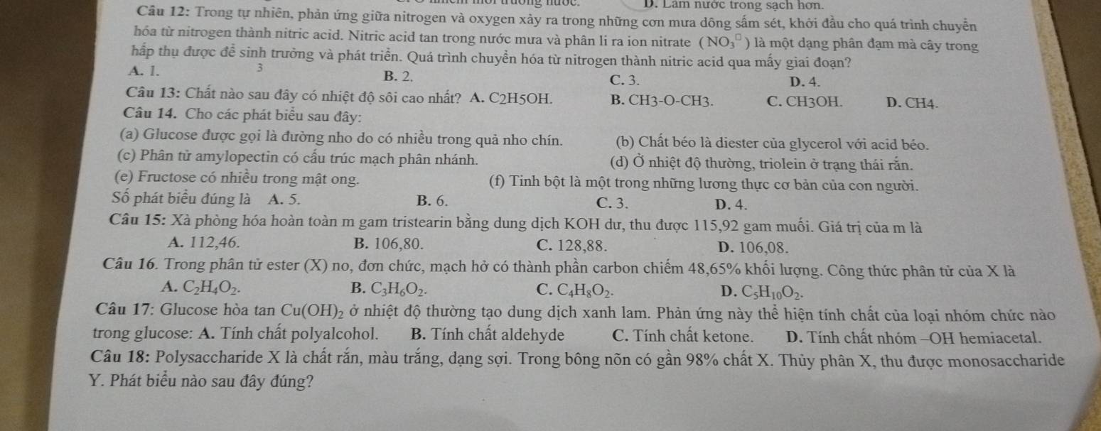 D. Lâm nước trong sạch hơn
Câu 12: Trong tự nhiên, phản ứng giữa nitrogen và oxygen xảy ra trong những cơn mưa dông sấm sét, khởi đầu cho quá trình chuyển
hóa từ nitrogen thành nitric acid. Nitric acid tan trong nước mưa và phân li ra ion nitrate (NO_3^((□)) là một dạng phân đạm mà cây trong
hấp thụ được đề sinh trưởng và phát triển. Quá trình chuyền hóa từ nitrogen thành nitric acid qua mấy giai đoạn?
3
A. 1. B. 2. C. 3. D. 4.
Câu 13: Chất nào sau đây có nhiệt độ sôi cao nhất? A. C2H5OH. B. CH3-O-CH3. C. CH3OH. D. CH4.
Câu 14. Cho các phát biểu sau đây:
(a) Glucose được gọi là đường nho do có nhiều trong quả nho chín. (b) Chất béo là diester của glycerol với acid béo.
(c) Phân tử amylopectin có cấu trúc mạch phân nhánh. (d) Ở nhiệt độ thường, triolein ở trạng thái rắn.
(e) Fructose có nhiều trong mật ong. (f) Tinh bột là một trong những lương thực cơ bản của con người.
Số phát biểu đúng là A. 5. B. 6. C. 3. D. 4.
Câu 15: Xà phòng hóa hoàn toàn m gam tristearin bằng dung dịch KOH dư, thu được 115,92 gam muối. Giá trị của m là
A. 112,46. B. 106,80. C. 128,88. D. 106,08.
Câu 16. Trong phân tử ester * (X) no, đơn chức, mạch hở có thành phần carbon chiếm 48,65% khối lượng. Công thức phân tử của X là
A. C_2)H_4O_2. B. C_3H_6O_2. C. C_4H_8O_2. D. C_5H_10O_2.
Câu 17: Glucose hòa tan Cu(OH) 2 ở nhiệt độ thường tạo dung dịch xanh lam. Phản ứng này thể hiện tính chất của loại nhóm chức nào
trong glucose: A. Tính chất polyalcohol. B. Tính chất aldehyde C. Tính chất ketone. D. Tính chất nhóm -OH hemiacetal.
Câu 18: Polysaccharide X là chất rắn, màu trắng, dạng sợi. Trong bông nõn có gần 98% chất X. Thủy phân X, thu được monosaccharide
Y. Phát biểu nào sau đây đúng?