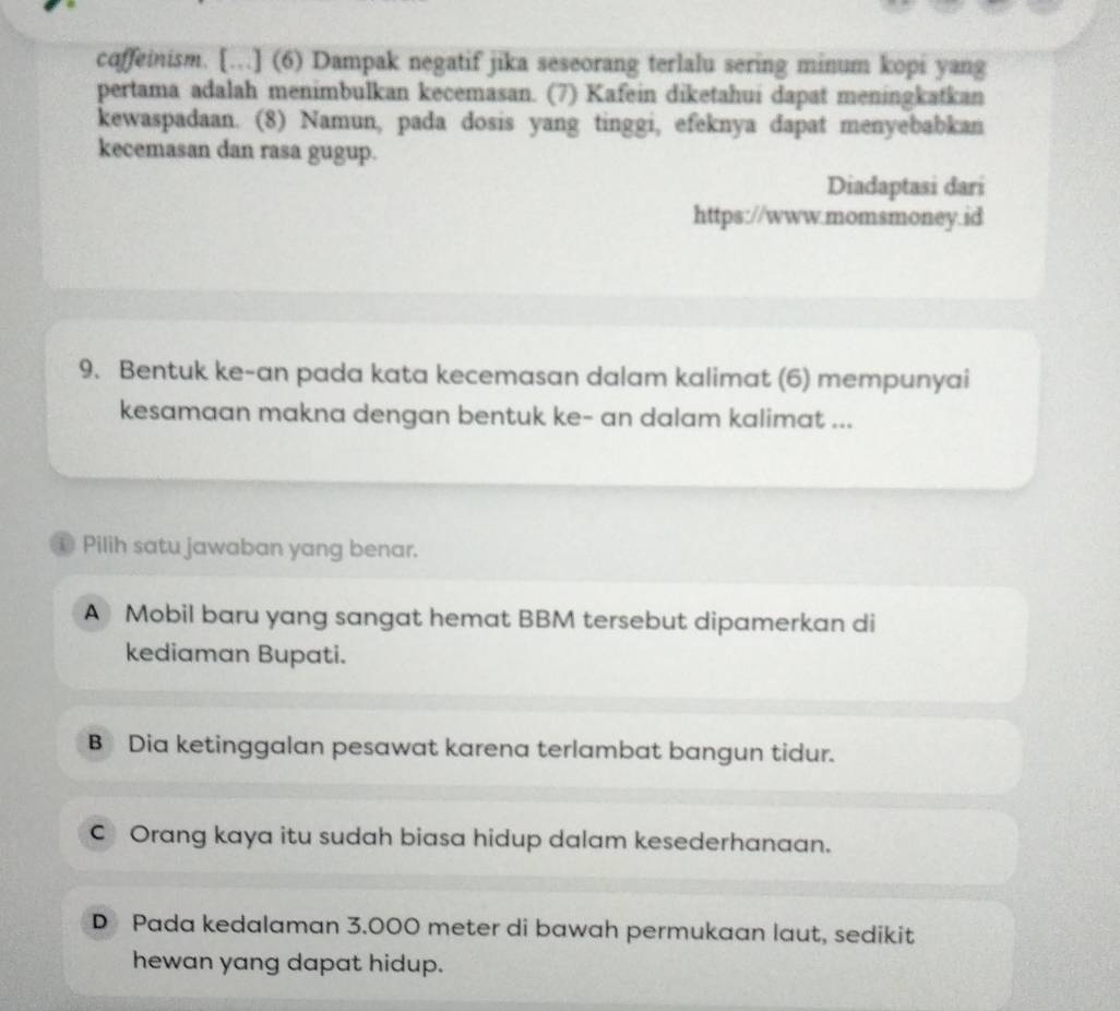 coffeinism. […] (6) Dampak negatif jika seseorang terlalu sering minum kopi yang
pertama adalah menimbulkan kecemasan. (7) Kafein diketahui dapat meningkatkan
kewaspadaan. (8) Namun, pada dosis yang tinggi, efeknya dapat menyebabkan
kecemasan dan rasa gugup.
Diadaptasi dari
https://www.momsmoney.id
9. Bentuk ke-an pada kata kecemasan dalam kalimat (6) mempunyai
kesamaan makna dengan bentuk ke- an dalam kalimat ...
① Pilih satu jawaban yang benar.
A Mobil baru yang sangat hemat BBM tersebut dipamerkan di
kediaman Bupati.
B Dia ketinggalan pesawat karena terlambat bangun tidur.
C Orang kaya itu sudah biasa hidup dalam kesederhanaan.
D Pada kedalaman 3.000 meter di bawah permukaan laut, sedikit
hewan yang dapat hidup.