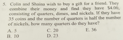 Colin and Shaina wish to buy a gift for a friend. They
combine their money and find they have $4.00,
consisting of quarters, dimes, and nickels. If they have
35 coins and the number of quarters is half the number
of nickels, how many quarters do they have?
A. 5 C. 20 E. 36
B. 10 D. 23