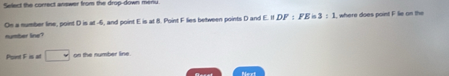 Select the correct answer from the drop-down meriu 
On a number line, point D is at -6, and point E is at 8. Point F lies between points D and E. If, DF:FEis3:1 , where does paint F lie on the 
number line? 
Point Fisal□ on the number line. 
Next