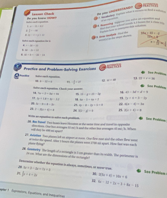 Lesson Check
Do you UNDERSTAND?
PRACTICES
Do you know HOW?
7. Vocabulary Explain what it means to find a solution
Solve each equation.
of an equation.
1 2y-1=y+11 8. Reasoning Suppose you solve an equation and
find that your school needs 4.3 buses for a class trip
1. x=15-2.2
2  x/2 =-30
9. Error Analysis Find the Explain how to interpret this solution.
12x=8
Solve each equation for k
error(s) in the steps shown. 18x+10=-2
x= or
4. r-2k=15
5. 64-2z=12
6. 4k+b=-2k-14
Cpractices MATHEMAPICAI
Practice and Problem-Solving Exercises
See Problem
A  Practice Solve each equation.
10. b-12=6 11. - x/3 =27 12. 4t=48 13.22+r=36
See Problem
Solve each equation. Check your answer.
14. 7w+2=3w+94 15. 15-g=23-2g
16. 43-3d=d+9
17. 5y+1.8=4y-3.2 18. 6a-5=4a+2 19. 7y+4=3-2y
20. 5c-9=8-2c 21. 4y-8=2y+5=0 22. 6(n-4)=3n
23. 2-3(x+4)=8 24. 5(2-g)=0 25. 2(x+4)=8
Write an equation to solve each problem.
See Problem
26. Bus Travel Two buses leave Houston at the same time and travel in opposite
directions. One bus averages 55 mi/h and the other bus averages 45 mi /h. When
will they be 400 mi apart?
27. Aviation Two planes left an airport at noon. One flew east and the other flew west
at twice the speed. After 3 hours the planes were 2700 mi apart. How fast was each
plane flying?
28. Geometry The length of a rectangle is 3 cm greater than its width. The perimeter is
24 cm. What are the dimensions of the rectangle?
Determine whether the equation is always, sometimes, or never true. See Problem
29, 5x+3-2x=7x+3 30. 2(5x+4)=10x+6
31,  2/3 x+4=2x 6x-12+2x=3+8x-15
32.
apter 1 Expressions, Equations, and Inequalities