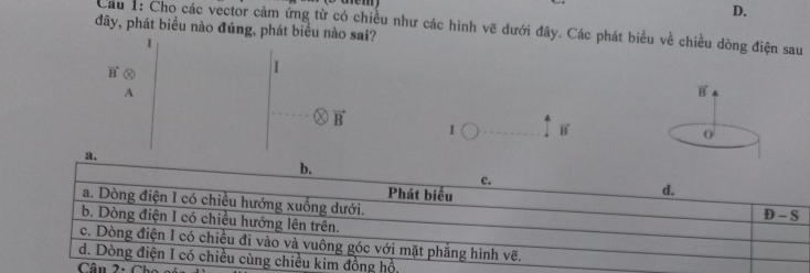 D.
Cầu 1: Cho các vector cảm ứng từ có chiều như các hình vẽ dưới đây. Các phát biểu về chiều dòng điện sau
đây, phát biểu nào đúng, phát biểu nào sai?
1
vector B
I
A
B
vector B
I vector B
O
a.
b.
c.
Phát biểu
d.
a. Dòng điện I có chiều hướng xuống dưới.
D-S
b. Dòng điện I có chiều hướng lên trên.
c. Dòng điện I có chiều đi vào và vuông góc với mặt phẳng hình vẽ.
d. Dòng điện I có chiều cùng chiều kim đồng hồ,
Câu 2: Chó