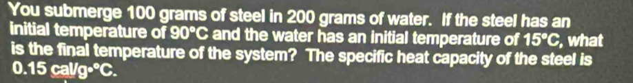 You submerge 100 grams of steel in 200 grams of water. If the steel has an 
initial temperature of 90°C and the water has an initial temperature of 15°C , what 
is the final temperature of the system? The specific heat capacity of the steel is
0.15cal/g°C.