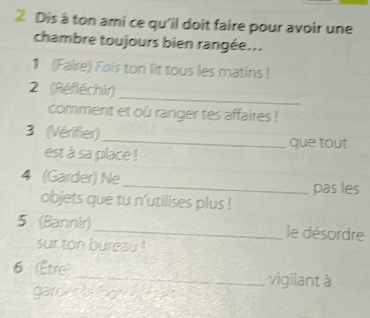 Dis à ton ami ce qu'il doit faire pour avoir une 
chambre toujours bien rangée... 
1 (Faire) Fais ton lit tous les matins ! 
_ 
2 (Réfléchir) 
comment et où ranger tes affaires ! 
_ 
3 (Vérifier) 
que tout 
est à sa place ! 
4 (Garder) Ne 
_pas les 
objets que tu n'utilises plus ! 
5 (Bannir)_ le désordre 
sur ton bureau ! 
6 (Être) 
_vigilant à 
garde r a do