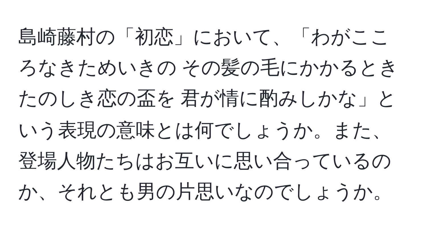 島崎藤村の「初恋」において、「わがこころなきためいきの その髪の毛にかかるとき たのしき恋の盃を 君が情に酌みしかな」という表現の意味とは何でしょうか。また、登場人物たちはお互いに思い合っているのか、それとも男の片思いなのでしょうか。