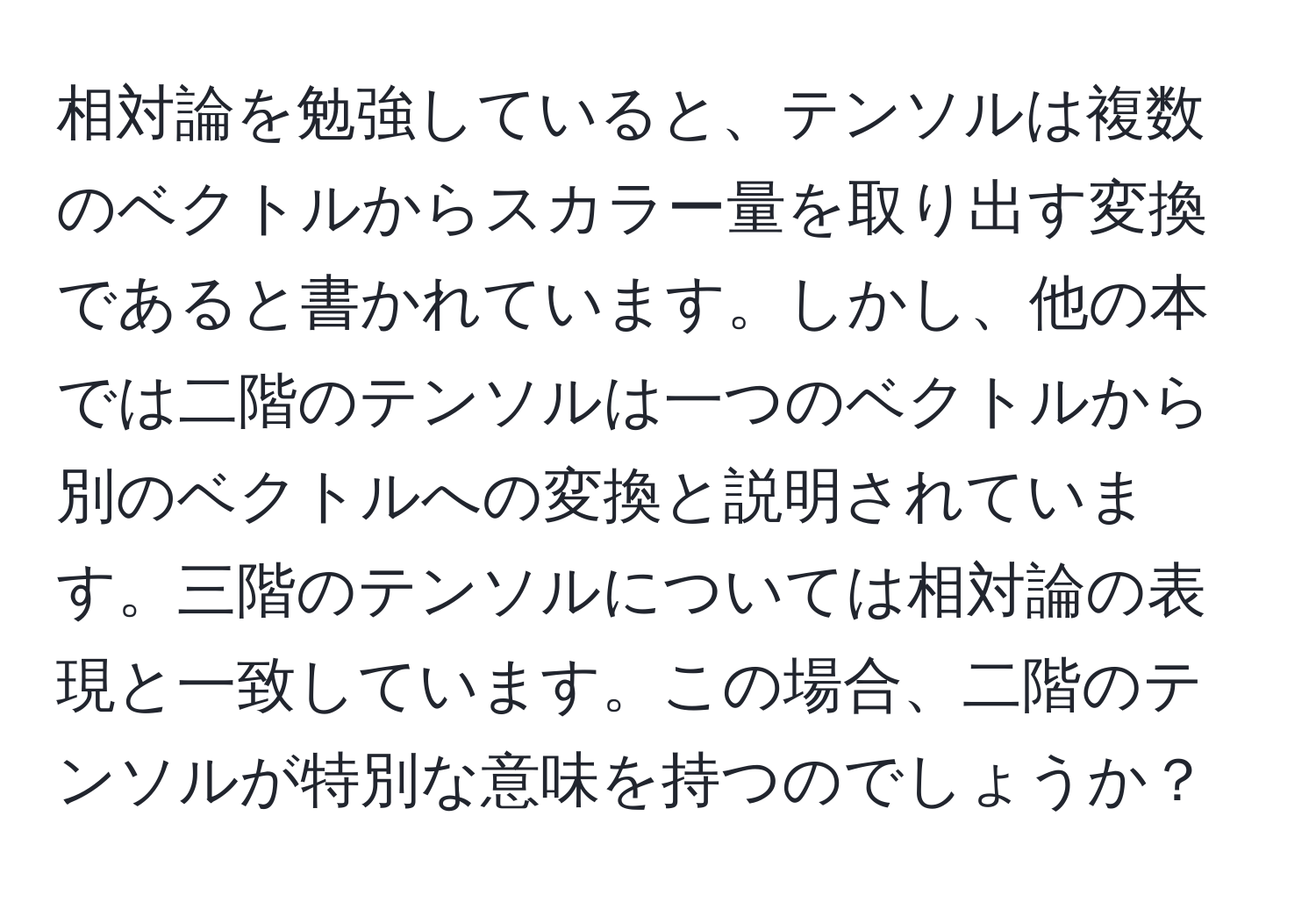 相対論を勉強していると、テンソルは複数のベクトルからスカラー量を取り出す変換であると書かれています。しかし、他の本では二階のテンソルは一つのベクトルから別のベクトルへの変換と説明されています。三階のテンソルについては相対論の表現と一致しています。この場合、二階のテンソルが特別な意味を持つのでしょうか？