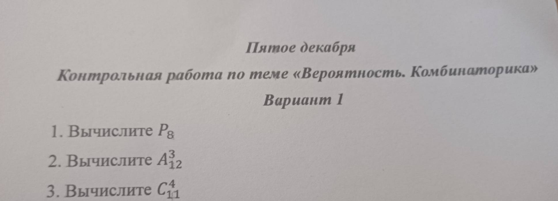 Πятое декабря 
Κонтрольная работа по теме «Вероятность Κомбинаторика» 
Bариант 1 
1. Вычислите P_8
2. Вычислите A_(12)^3
3. Вычислите C_(11)^4