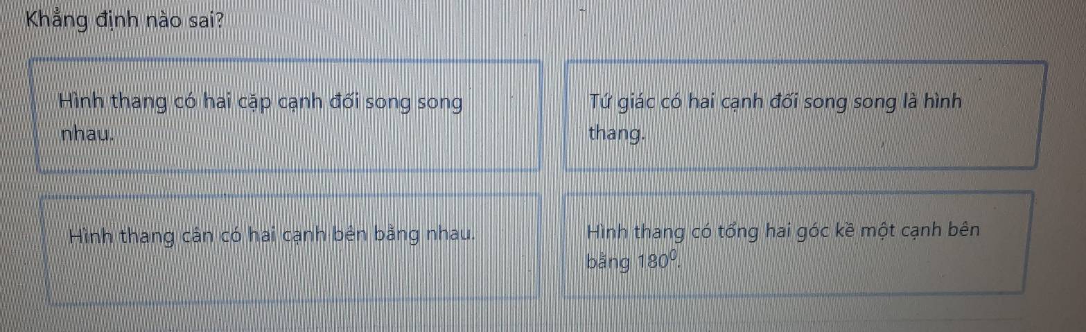 Khẳng định nào sai?
Hình thang có hai cặp cạnh đối song song Tứ giác có hai cạnh đối song song là hình
nhau. thang.
Hình thang cân có hai cạnh bên bằng nhau. Hình thang có tổng hai góc kề một cạnh bên
bằng 180^0.