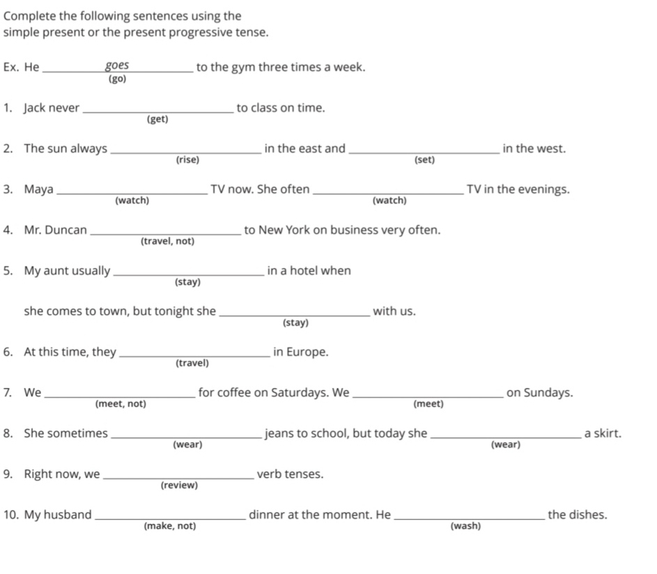 Complete the following sentences using the 
simple present or the present progressive tense. 
Ex. He _goes to the gym three times a week. 
(go) 
1. Jack never_ to class on time. 
(get) 
2. The sun always_ in the east and _in the west. 
(rise) (set) 
3. Maya _TV now. She often_ TV in the evenings. 
(watch) (watch) 
4. Mr. Duncan_ to New York on business very often. 
(travel, not) 
5. My aunt usually_ in a hotel when 
(stay) 
she comes to town, but tonight she _with us. 
(stay) 
6. At this time, they_ in Europe. 
(travel) 
7. We_ for coffee on Saturdays. We_ on Sundays. 
(meet, not) (meet) 
8. She sometimes _jeans to school, but today she _a skirt. 
(wear) (wear) 
9. Right now, we_ verb tenses. 
(review) 
10. My husband _dinner at the moment. He _the dishes. 
(make, not) (wash)