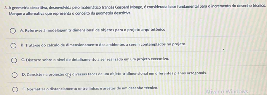 A geometria descritiva, desenvolvida pelo matemático francês Gaspard Monge, é considerada base fundamental para o incremento do desenho técnico.
Marque a alternativa que representa o conceito da geometria descritiva.
A. Refere-se à modelagem tridimensional de objetos para o projeto arquitetônico.
B. Trata-se do cálculo de dimensionamento dos ambientes a serem contemplados no projeto.
C. Discorre sobre o nível de detalhamento a ser realizado em um projeto executivo.
D. Consiste na projeção dãş diversas faces de um objeto tridimensional em diferentes planos ortogonais.
E. Normatiza o distanciamento entre linhas e arestas de um desenho técnico.
Ativar o Windows