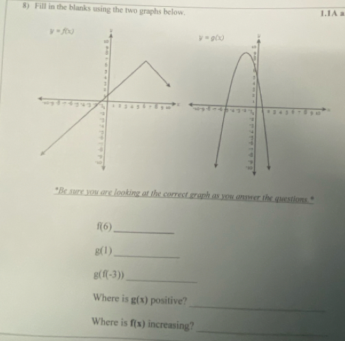 Fill in the blanks using the two graphs below. 1.1A a
 
*Be sure you are looking at the correct graph as you answer the questions."
f(6)
_
_ g(1)
g(f(-3))
_
_
Where is g(x) positive?
Where is f(x) increasing?
_