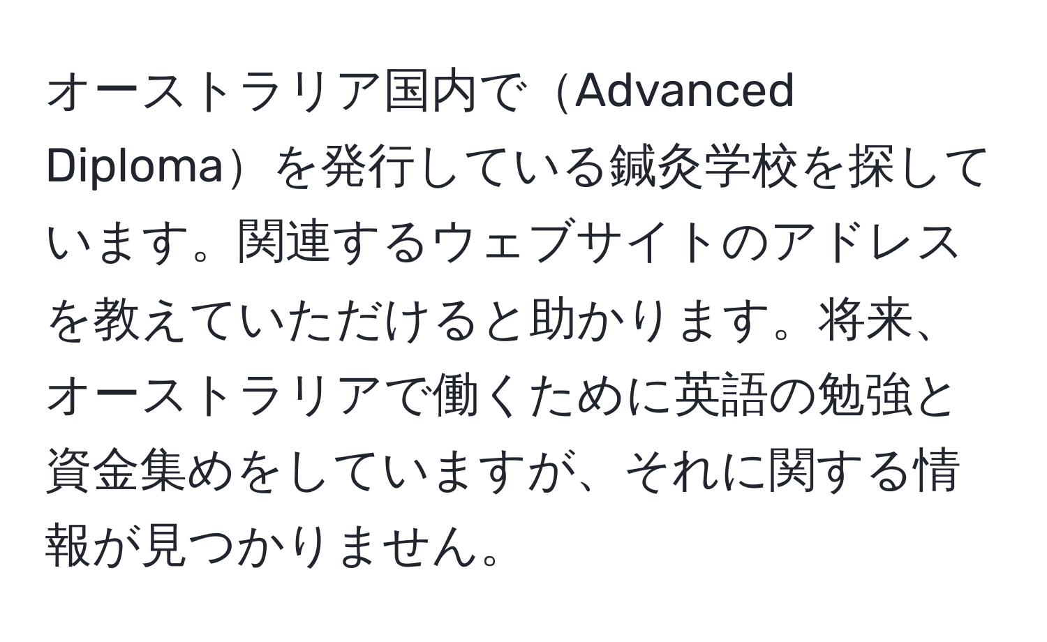 オーストラリア国内でAdvanced Diplomaを発行している鍼灸学校を探しています。関連するウェブサイトのアドレスを教えていただけると助かります。将来、オーストラリアで働くために英語の勉強と資金集めをしていますが、それに関する情報が見つかりません。