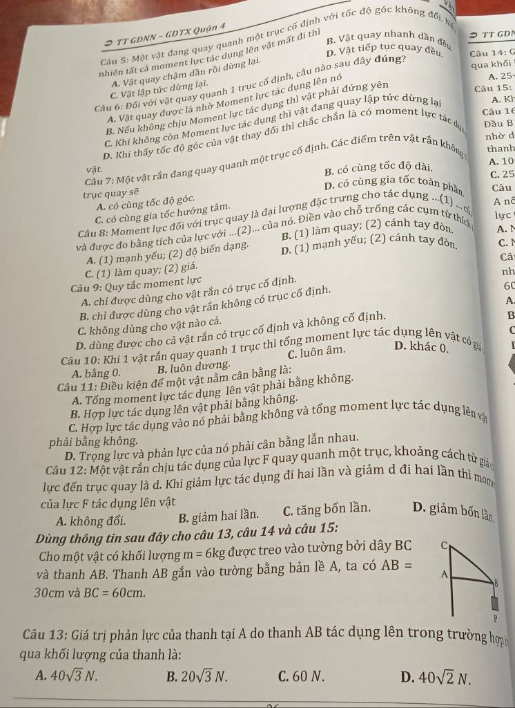TT GDN
TT GDNN - GDTX Quận 4
Câu 5: Một vật đang quay quanh một trục cố định với tốc độ góc không đổi. Nà
B. Vật quay nhanh dần đều
D. Vật tiếp tục quay đều. Câu 14: G
tnhiên tất cả moment lực tác dụng lên vật mất đi thi
qua khổi
A. Vật quay chậm dần rồi dừng lại.
Cầu 6: Đối với vật quay quanh 1 trục cố định, câu nào sau đây đúng?
C. Vật lập tức dừng lại.
A. Vật quay được là nhờ Moment lực tác dụng lên nó
A. 25
B. Nếu không chịu Moment lực tác dụng thì vật phải đứng yên
Câu 15:
Câu 16
C. Khi không còn Moment lực tác dụng thì vật đang quay lập tức dừng lạ A. Kh
nhờ d
D. Khi thấy tốc độ góc của vật thay đổi thì chắc chắn là có moment lực tác dục
Đầu B
Câu 7: Một vật rắn đang quay quanh một trục cổ định. Các điểm trên vật rắn không
thanh
vật. B. có cùng tốc độ dài. C. 25 A. 10
D. có cùng gia tốc toàn phần. Câu
trục quay sē
A. có cùng tốc độ góc.
C. có cùng gia tốc hướng tâm.
A nâ
Câu 8: Moment lực đối với trục quay là đại lượng đặc trưng cho tác dụng ...(1) ... cử
B. (1) làm quay; (2) cánh tay đòn lực
và được đo bằng tích của lực với ...(2)... của nó. Điền vào chỗ trống các cụm từ thích
A. N
A. (1) mạnh yếu; (2) độ biến dạng. D. (1) mạnh yếu; (2) cánh tay đòn C. N
C. (1) làm quay; (2) giá.
Câu 9: Quy tắc moment lực Câ
A. chỉ được dùng cho vật rắn có trục cố định.
60
B. chỉ được dùng cho vật rắn không có trục cố định nh
A
B
C. không dùng cho vật nào cả.
C
D. dùng được cho cả vật rắn có trục cố định và không cố định.
Câu 10: Khi 1 vật rắn quay quanh 1 trục thì tổng moment lực tác dụng lên vật có giả D. khác 0.
A. bằng 0. B. luôn dương. C. luôn âm.
Câu 11: Điều kiện đế một vật nằm cân bằng là:
A. Tổng moment lực tác dụng lên vật phải bằng không.
B. Hợp lực tác dụng lên vật phải bằng không.
C. Hợp lực tác dụng vào nó phải bằng không và tổng moment lực tác dụng lên vật
phải bằng không.
D. Trọng lực và phản lực của nó phải cân bằng lẫn nhau.
Câu 12: Một vật rắn chịu tác dụng của lực F quay quanh một trục, khoảng cách từ giáo
lực đến trục quay là d. Khi giảm lực tác dụng đi hai lần và giảm d đi hai lần thì mom
của lực F tác dụng lên vật
A. không đổi. B. giảm hai lần. C. tăng bốn lần. D. giảm bốn lần
Dùng thông tin sau đây cho câu 13, câu 14 và câu 15:
Cho một vật có khối lượng m= 6kg được treo vào tường bởi dây BC 
và thanh AB. Thanh AB gắn vào tường bằng bản lề A, ta có AB=
30cm và BC=60cm.
Câu 13: Giá trị phản lực của thanh tại A do thanh AB tác dụng lên trong trường hợ
qua khối lượng của thanh là:
A. 40sqrt(3)N. B. 20sqrt(3)N. C. 60 N. D. 40sqrt(2)N.