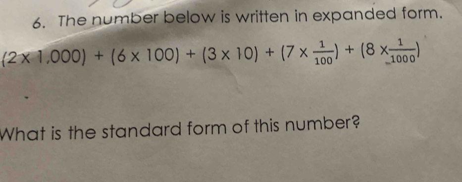 The number below is written in expanded form.
(2* 1,000)+(6* 100)+(3* 10)+(7*  1/100 )+(8*  1/1000 )
What is the standard form of this number?