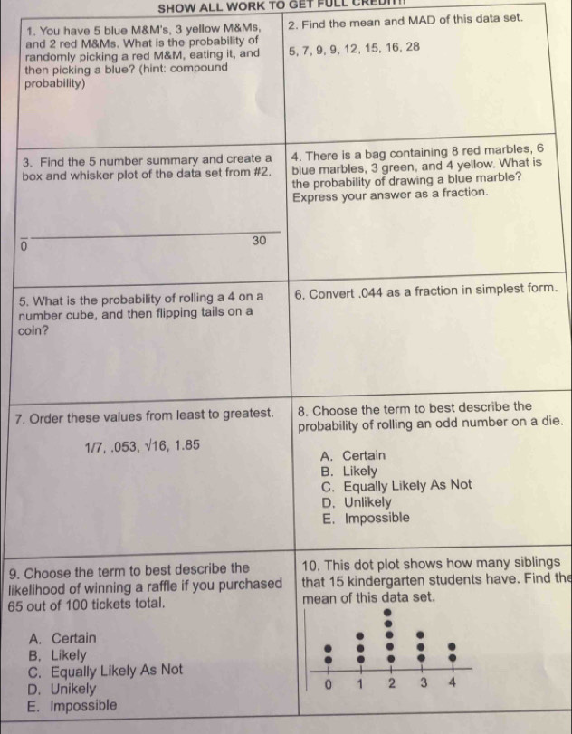 SHOW ALL WORK TO GET FULL CREDIT!
1. You have 5 blue M&M's, 3 yellow M&Ms, 2. Find the mean and MAD of this data set.
and 2 red M&Ms. What is the probability of
randomly picking a red M&M, eating it, and 5, 7, 9, 9, 12, 15, 16, 28
then picking a blue? (hint: compound
probability)
3. Find the 5 number summary and create a 4. There is a bag containing 8 red marbles, 6
box and whisker plot of the data set from # 2. blue marbles, 3 green, and 4 yellow. What is
the probability of drawing a blue marble?
Express your answer as a fraction.
0
30
5. What is the probability of rolling a 4 on a 6. Convert . 044 as a fraction in simplest form.
number cube, and then flipping tails on a
coin?
7. Order these values from least to greatest. 8. Choose the term to best describe the
probability of rolling an odd number on a die.
1/7, .053, √16, 1.85
A. Certain
B. Likely
C. Equally Likely As Not
D. Unlikely
E. Impossible
9, Choose the term to best describe the 10, This dot plot shows how many siblings
likelihood of winning a raffle if you purchased that 15 kindergarten students have. Find the
65 out of 100 tickets total. mean of this data set.
A. Certain
B， Likely
C. Equally Likely As Not
D. Unikely
E. Impossible