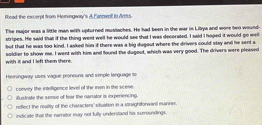 Read the excerpt from Hemingway's A Farewell to Arms.
The major was a little man with upturned mustaches. He had been in the war in Libya and wore two wound-
stripes. He said that if the thing went well he would see that I was decorated. I said I hoped it would go well
but that he was too kind. I asked him if there was a big dugout where the drivers could stay and he sent a
soldier to show me. I went with him and found the dugout, which was very good. The drivers were pleased
with it and I left them there.
Hemingway uses vague pronouns and simple language to
convey the intelligence level of the men in the scene.
illustrate the sense of fear the narrator is experiencing.
reflect the reality of the characters' situation in a straightforward manner.
indicate that the narrator may not fully understand his surroundings.