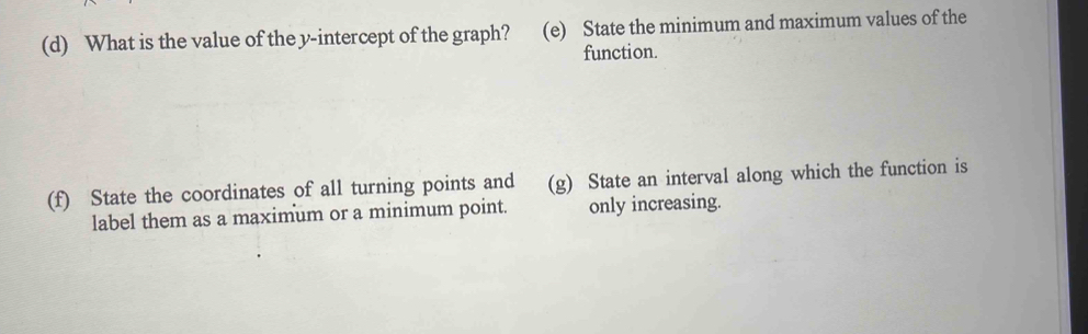 What is the value of the y-intercept of the graph? (e) State the minimum and maximum values of the 
function. 
(f) State the coordinates of all turning points and (g) State an interval along which the function is 
label them as a maximum or a minimum point. only increasing.