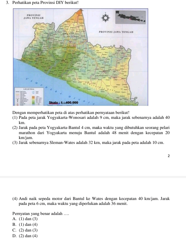 Perhatikan peta Provinsi DIY berikut!
Dengan memperhatikan peta di atas perhatikan pernyataan berikut!
(1) Pada peta jarak Yogyakarta-Wonosari adalah 9 cm, maka jarak sebenarnya adalah 40
km.
(2) Jarak pada peta Yogyakarta-Bantul 4 cm, maka waktu yang dibutuhkan seorang pelari
marathon dari Yogyakarta menuju Bantul adalah 48 menit dengan kecepatan 20
km/jam.
(3) Jarak sebenarnya Sleman-Wates adalah 32 km, maka jarak pada peta adalah 10 cm.
2
(4) Andi naik sepeda motor dari Bantul ke Wates dengan kecepatan 40 km/jam. Jarak
pada peta 6 cm, maka waktu yang diperlukan adalah 36 menit.
Pernyatan yang benar adalah …
A. (1) dan (3)
B. (1) dan (4)
C. (2) dan (3)
D. (2) dan (4)