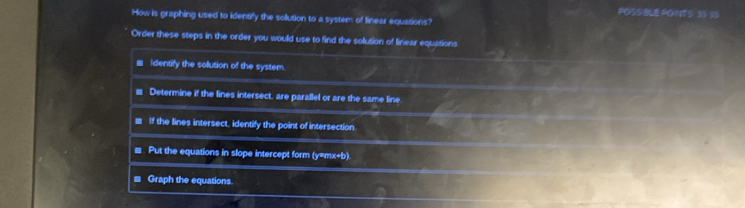 POSSIBLE PONTS: 33 35 
How is graphing used to identify the solution to a system of finear equations? 
Order these steps in the order you would use to find the solution of linear equations 
Identify the solution of the system. 
Determine if the lines intersect, are parallel or are the same line 
If the lines intersect, identify the point of intersection. 
. Put the equations in slope intercept form (y=mx+b). 
≡ Graph the equations.
