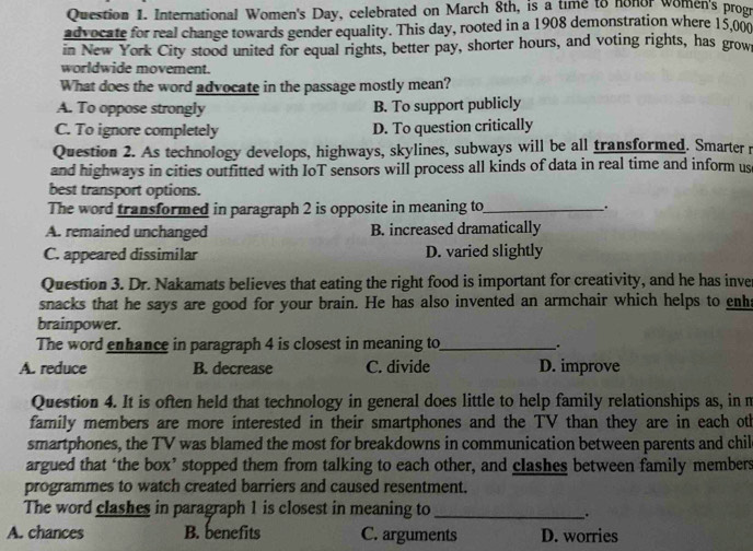 International Women's Day, celebrated on March 8th, is a time to nonor women's progr
advocate for real change towards gender equality. This day, rooted in a 1908 demonstration where 15,00
in New York City stood united for equal rights, better pay, shorter hours, and voting rights, has grow
worldwide movement.
What does the word advocate in the passage mostly mean?
A. To oppose strongly B. To support publicly
C. To ignore completely D. To question critically
Question 2. As technology develops, highways, skylines, subways will be all transformed. Smarter r
and highways in cities outfitted with IoT sensors will process all kinds of data in real time and inform us
best transport options.
The word transformed in paragraph 2 is opposite in meaning to_ .
A. remained unchanged B. increased dramatically
C. appeared dissimilar D. varied slightly
Question 3. Dr. Nakamats believes that eating the right food is important for creativity, and he has inver
snacks that he says are good for your brain. He has also invented an armchair which helps to enhs
brainpower.
The word enhance in paragraph 4 is closest in meaning to_
..
A. reduce B. decrease C. divide D. improve
Question 4. It is often held that technology in general does little to help family relationships as, in m
family members are more interested in their smartphones and the TV than they are in each oth
smartphones, the TV was blamed the most for breakdowns in communication between parents and chil
argued that ‘the box’ stopped them from talking to each other, and clashes between family members
programmes to watch created barriers and caused resentment.
The word clashes in paragraph 1 is closest in meaning to_
.
A. chances B. benefits C. arguments D. worries