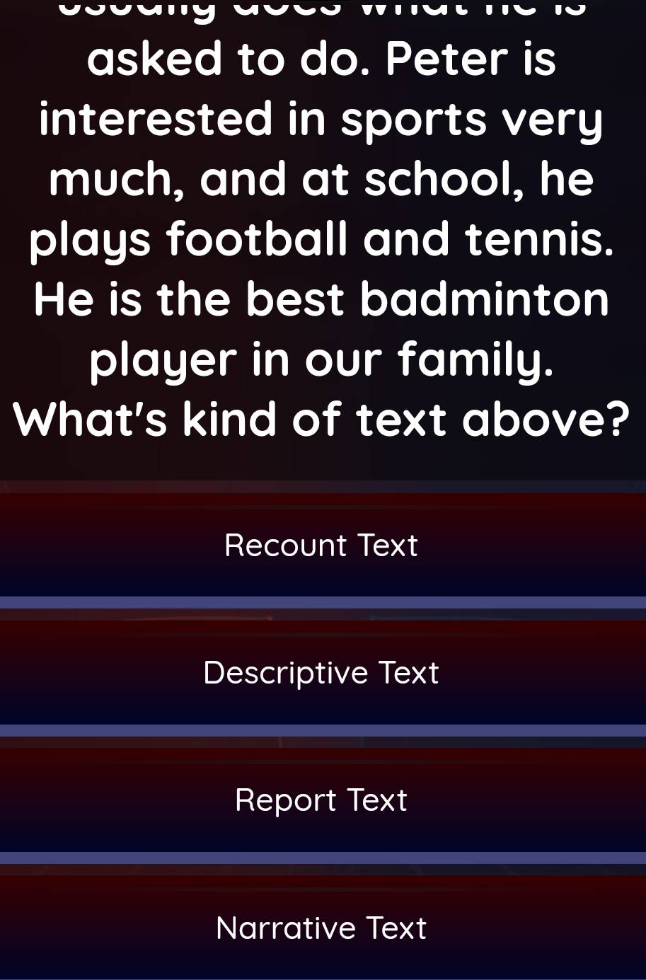 asked to do. Peter is
interested in sports very
much, and at school, he
plays football and tennis.
He is the best badminton
player in our family.
What's kind of text above?
Recount Text
Descriptive Text
Report Text
Narrative Text