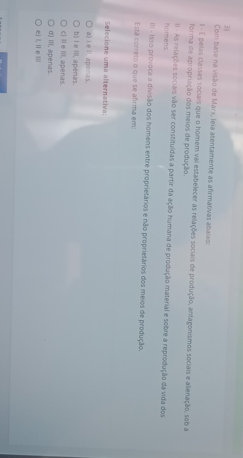 Com base na visão de Marx, leia atentamente as afirmativas abaixo:
l - É pelas classes sociais que o homem vai estabelecer as relações sociais de produção, antagonismos sociais e alienação, sob a
forma de apropriação dos meios de produção.
II - As relações sociais vão ser constituídas a partir da ação humana de produção material e sobre a reprodução da vida dos
homens.
III - Isso provoca a divisão dos homens entre proprietários e não proprietários dos meios de produção.
Está correto o que se afirma em:
Selecione uma alternativa:
a) I e II, apenas.
b) I e III, apenas.
c) Ie III, apenas.
d) III, apenas.
e) I, II e I