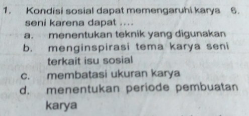 Kondisi sosial dapat memengaruhi karya 6.
seni karena dapat ....
a. menentukan teknik yang digunakan
b. menginspirasi tema karya seni
terkait isu sosial
c. membatasi ukuran karya
d. menentukan periode pembuatan
karya