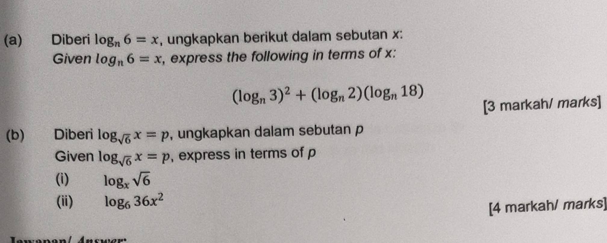 Diberi log _n6=x , ungkapkan berikut dalam sebutan x : 
Given log _n6=x , express the following in terms of x :
(log _n3)^2+(log _n2)(log _n18)
[3 markah/ marks] 
(b) Diberi log _sqrt(6)x=p , ungkapkan dalam sebutan p
Given log _sqrt(6)x=p , express in terms of p
(i) log _xsqrt(6)
(ii) log _636x^2
[4 markah/ marks]