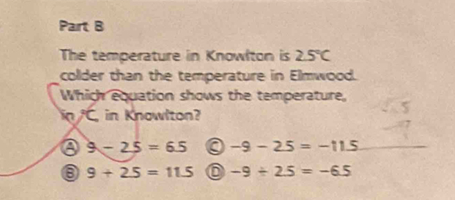 The temperature in Knowlton is 2.5°C
colder than the temperature in Elmwood.
Which equation shows the temperature,
in C, in Knowlton?
a 9-25=65 -9-25=-115
⑧ 9+2.5=11.5 -9/ 2.5=-6.5