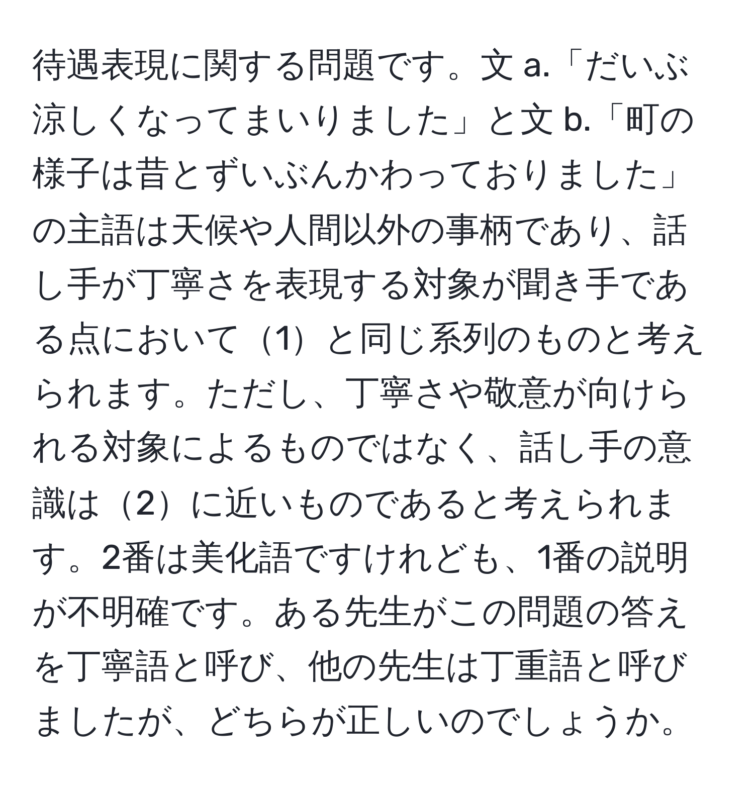 待遇表現に関する問題です。文 a.「だいぶ涼しくなってまいりました」と文 b.「町の様子は昔とずいぶんかわっておりました」の主語は天候や人間以外の事柄であり、話し手が丁寧さを表現する対象が聞き手である点において1と同じ系列のものと考えられます。ただし、丁寧さや敬意が向けられる対象によるものではなく、話し手の意識は2に近いものであると考えられます。2番は美化語ですけれども、1番の説明が不明確です。ある先生がこの問題の答えを丁寧語と呼び、他の先生は丁重語と呼びましたが、どちらが正しいのでしょうか。