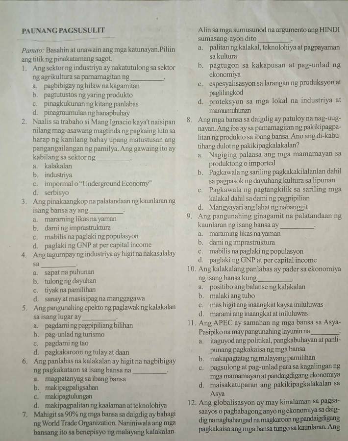 PAUNANG PAGSUSULIT Alin sa mga sumusunod na argumento ang HINDI
sumasang-ayon dito _.
Panuto: Basahin at unawain ang mga katunayan.Piliin a. palitan ng kalakal, teknolohiya at pagpayaman
ang titik ng pinakatamang sagot. sa kultura
1. Ang sektor ng industriya ay nakatutulong sa sektor b. pagtugon sa kakapusan at pag-unlad ng
ng agrikultura sa pamamagitan ng_ . ekonomiya
a. pagbibigay ng hilaw na kagamitan c. espesyalisasyon sa larangan ng produksyon at
b. pagtutustos ng yaring produkto paglilingkod
c. pinagkukunan ng kitang panlabas d. proteksyon sa mga lokal na industriya at
d. pinagmumulan ng hanapbuhay mamumuhunan
2. Naalis sa trabaho si Mang Ignacio kaya't naisipan 8. Ang mga bansa sa daigdig ay patuloy na nag-uug-
nilang mag-asawang magtinda ng pagkaing luto sa nayan. Ang iba ay sa pamamagitan ng pakikipagpa-
harap ng kanilang bahay upang matustusan ang litan ng produkto sa ibang bansa. Ano ang di-kabu-
pangangailangan ng pamilya. Ang gawaing ito ay tihang dulot ng pakikipagkalakalan?
kabilang sa sektor ng _. a. Nagiging palaasa ang mga mamamayan sa
a. kalakalan produktong o imported
b. industriya b. Pagkawala ng sariling pagkakakilalanlan dahil
c. impormal o “Underground Economy” sa pagpasok ng dayuhang kultura sa lipunan
d. serbisyo c. Pagkawala ng pagtangkilik sa sariling mga
3. Ang pinakaangkop na palatandaan ng kaunlaran ng kalakal dahil sa dami ng pagpipilian
isang bansa ay ang_ a d. Mangyayari ang lahat ng nabanggit
a. maraming likas na yaman 9. Ang pangunahing ginagamit na palatandaan ng
b. dami ng imprastruktura kaunlaran ng isang bansa ay _+
c. mabilis na paglaki ng populasyon a. maraming likas na yaman
d. paglaki ng GNP at per capital income b. dami ng imprastruktura
4. Ang tagumpay ng industriya ay higit na nakasalalay c. mabilis na paglaki ng populasyon
d. paglaki ng GNP at per capital income
sa _. 10. Ang kalakalang panlabas ay pader sa ekonomiya
a. sapat na puhunan
b. tulong ng dayuhan ng isang bansa kung_
c. tiyak na pamilihan a. positibo ang balanse ng kalakalan
d. sanay at masisipag na manggagawa b. malaki ang tubo
5. Ang pangunahing epekto ng paglawak ng kalakalan c. mas higit ang inaangkat kaysa iniluluwas
sa isang lugar ay _. d. marami ang inaangkat at iniluluwas
a. pagdami ng pagpipiliang bilihan 11. Ang APEC ay samahan ng mga bansa sa Asya-
b. pag-unlad ng turismo Pasipiko na may pangunahing layunin na_ 、
c. pagdami ng tao a. itaguyod ang politikal, pangkabuhayan at panli-
d. pagkakaroon ng tulay at daan punang pagkakaisa ng mga bansa
6. Ang panlabas na kalakalan ay higit na nagbibigay b. makapagtatag ng malayang pamilihan
ng pagkakataon sa isang bansa na _. c. pagsulong at pag-unlad para sa kagalingan ng
a. magpatanyag sa ibang bansa mga mamamayan at pandaigdigang ekonomiya
b. makipagpaligsahan d. maisakatuparan ang pakikipagkalakalan sa
c. makipagtulungan Asya
d. makipagpalitan ng kaalaman at teknolohiya 12. Ang globalisasyon ay may kinalaman sa pagsa-
7. Mahigit sa 90% ng mga bansa sa daigdig ay bahagi saayos o pagbabagong anyo ng ekonomiya sa daig-
ng World Trade Organization. Naniniwala ang mga dig na naghahangad na magkaroon ng pandaigdigang
bansang ito sa benepisyo ng malayang kalakalan pagkakaisa ang mga bansa tungo sa kaunlaran. Ang