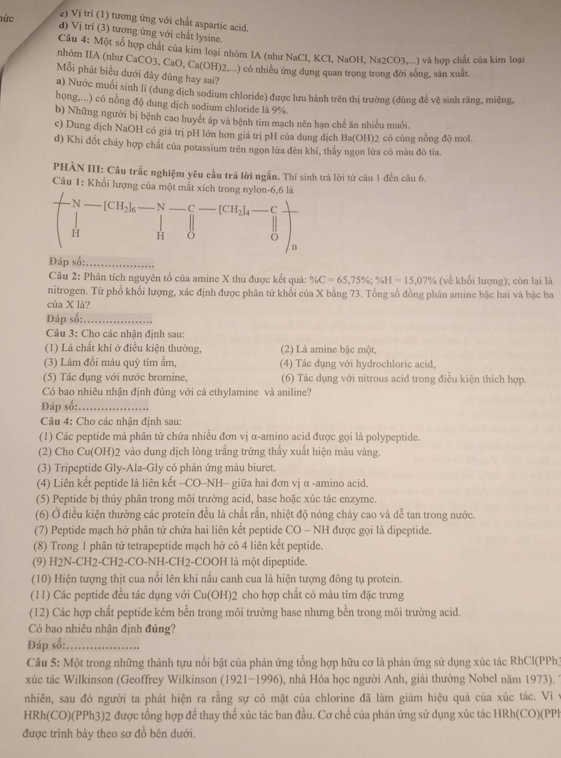 c) Vị trí (1) tương ứng với chất aspartic acid.
hức d) Vị trí (3) tương ứng với chất lysine.
Câu 4: Một số hợp chất của kim loại nhóm IA (như NaCI, KCI, NaOH, Na2CO3,...) và hợp chất của kim loại
nhóm IIA (như CaCO3, CaO, Ca(OH)2,...) có nhiều ứng dụng quan trọng trong đời sống, sản xuất.
Mỗi phát biểu dưới đây đúng hay sai?
a) Nước muối sinh lí (dung dịch sodium chloride) được lưu hành trên thị trường (dùng đề vệ sinh răng, miệng,
họng,...) có nồng độ dung dịch sodium chloride là 9%.
b) Những người bị bệnh cao huyết áp và bệnh tim mạch nên hạn chế ăn nhiều muối.
c) Dung dịch NaOH có giá trị pH lớn hơn giá trị pH của dung dịch Ba(OH)2 có cùng nồng độ mol.
d) Khi đốt cháy hợp chất của potassium trên ngọn lửa đèn khí, thấy ngọn lửa có màu đô tía.
PHÀN III: Câu trắc nghiệm yêu cầu trả lời ngắn. Thí sinh trả lời từ câu 1 đến câu 6.
Câu 1: Khối lượng của một mắt xích trong nylon-6,6 là
N _ [CH_2]_6 _N _C _ [CH_2] 4 -C
H
1
n
Đáp số:_
Câu 2: Phân tích nguyên tố của amine X thu được kết quả: % C=65,75% ;% H=15,07% (về khối lượng); còn lại là
nitrogen. Từ phổ khối lượng, xác định được phân tử khối của X bằng 73. Tổng số đồng phân amine bậc hai và bậc ba
của X là?
Đáp số:_
Câu 3: Cho các nhận định sau:
(1) Là chất khí ở điều kiện thường, (2) Là amine bậc một,
(3) Làm đổi màu quỳ tím ẩm, (4) Tác dụng với hydrochloric acid,
(5) Tác dụng với nước bromine, (6) Tác dụng với nitrous acid trong điều kiện thích hợp.
Có bao nhiêu nhận định đúng với cả ethylamine và aniline?
Đáp số:_
Câu 4: Cho các nhận định sau:
(1) Các peptide mà phân tử chứa nhiều đơn vị α-amino acid được gọi là polypeptide.
(2) Cho Cu(OH)2 vào dung dịch lòng trắng trứng thấy xuất hiện màu vàng.
(3) Tripeptide Gly-Ala-Gly có phản ứng màu biuret.
(4) Liên kết peptide là liên kết -CO-NH- giữa hai đơn vị α -amino acid.
(5) Peptide bị thủy phân trong môi trường acid, base hoặc xúc tác enzyme.
(6) Ở điều kiện thường các protein đều là chất rắn, nhiệt độ nóng chảy cao và dễ tan trong nước.
(7) Peptide mạch hở phân tử chứa hai liên kết peptide CO - NH được gọi là dipeptide.
(8) Trong 1 phân tử tetrapeptide mạch hở có 4 liên kết peptide.
(9) H2N-CH2-CH2-CO-NH-CH2-COOH là một dipeptide.
(10) Hiện tượng thịt cua nổi lên khi nấu canh cua là hiện tượng đông tụ protein.
(11) Các peptide đều tác dụng với Cu(OH) 02 cho hợp chất có màu tím đặc trưng
(12) Các hợp chất peptide kém bền trong môi trường base nhưng bền trong môi trường acid.
Có bao nhiêu nhận định đúng?
Đáp số:_
Câu 5: Một trong những thành tựu nổi bật của phản ứng tổng hợp hữu cơ là phản ứng sử dụng xúc tác RhCl(PPh)
xúc tác Wilkinson (Geoffrey Wilkinson (1921-1996), nhà Hóa học người Anh, giải thưởng Nobel năm 1973). *
nhiên, sau đó người ta phát hiện ra rằng sự có mặt của chlorine đã làm giảm hiệu quả của xúc tác. Vì y
HRh(CO)(PPh3)2 được tổng hợp để thay thế xúc tác ban đầu. Cơ chế của phản ứng sử dụng xúc tác HRh(CO)(PPh
được trình bày theo sơ đồ bên dưới.