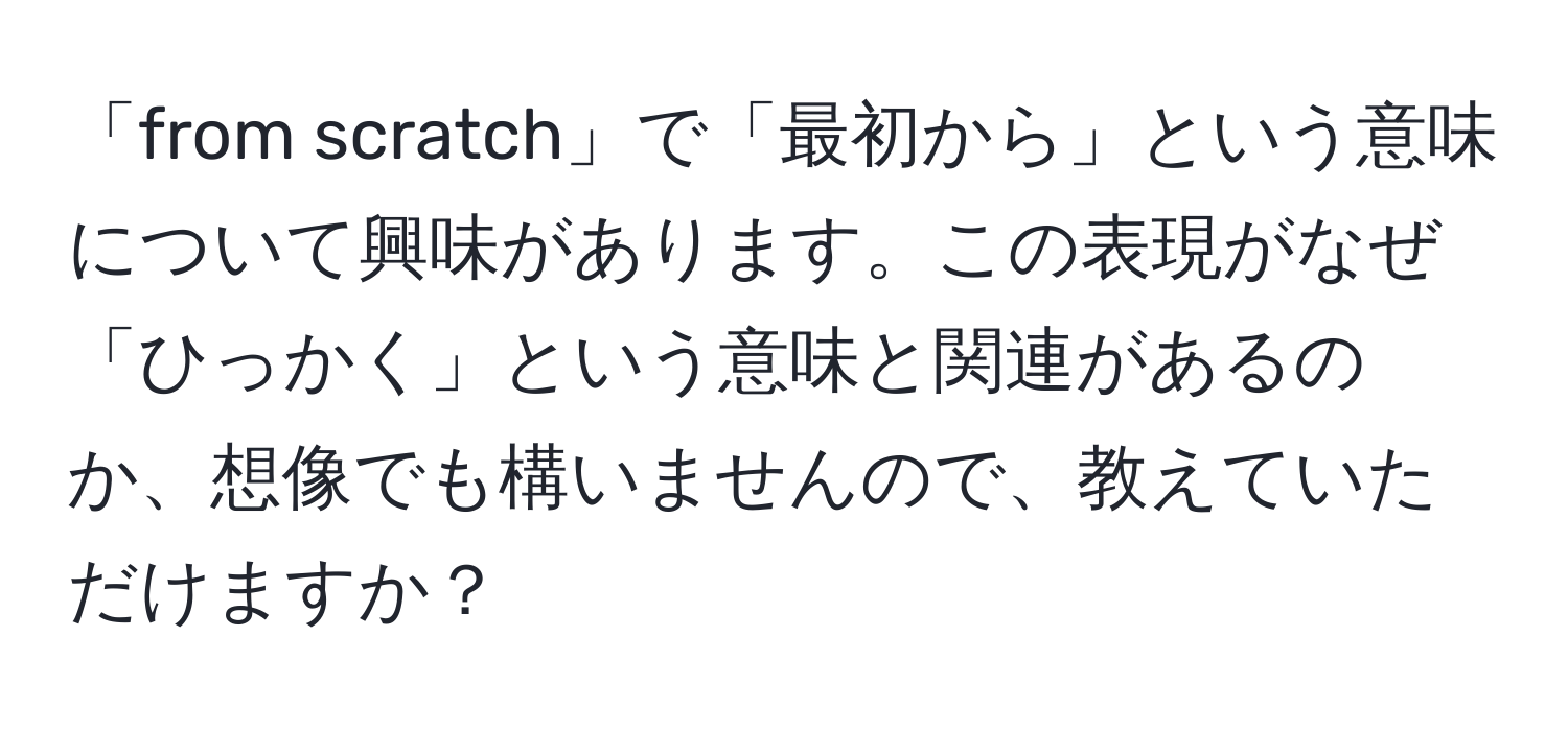 「from scratch」で「最初から」という意味について興味があります。この表現がなぜ「ひっかく」という意味と関連があるのか、想像でも構いませんので、教えていただけますか？