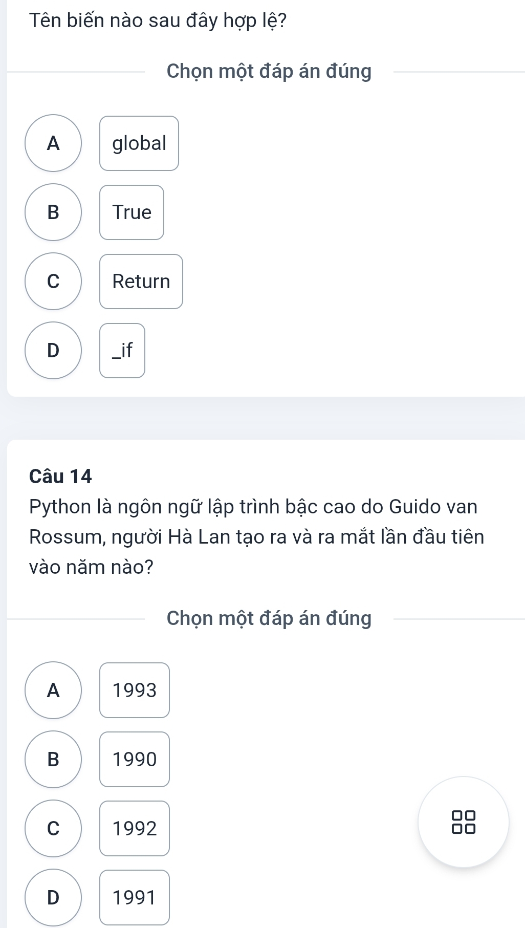 Tên biến nào sau đây hợp lệ?
Chọn một đáp án đúng
A global
B True
C Return
D _if
Câu 14
Python là ngôn ngữ lập trình bậc cao do Guido van
Rossum, người Hà Lan tạo ra và ra mắt lần đầu tiên
vào năm nào?
Chọn một đáp án đúng
A 1993
B 1990
C 1992
D 1991