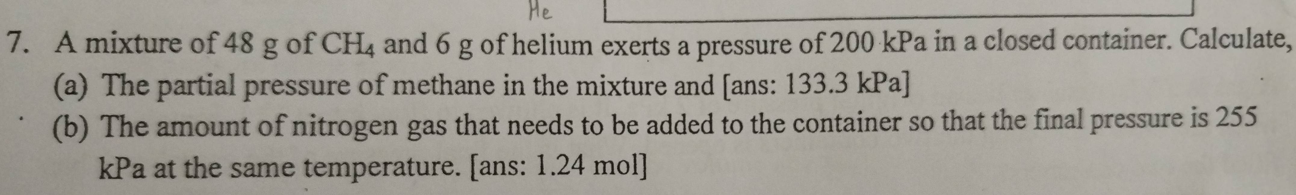 A mixture of 48 g of CH_4 and 6 g of helium exerts a pressure of 200 kPa in a closed container. Calculate, 
(a) The partial pressure of methane in the mixture and [ans: 133.3 kPa ] 
(b) The amount of nitrogen gas that needs to be added to the container so that the final pressure is 255
kPa at the same temperature. [ans: 1.24 mol ]