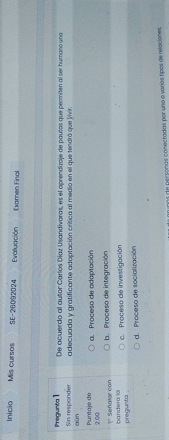 Inicio Mis cursos SE-26092024 Evaluación Examen Final
Pregunta 1 De acuerdo al autor Carlos Díaz Usandivaras, es el aprendizaje de pautas que permiten al ser humano una
Sin responder adecuada y gratificante adaptación crítica al medio en el que tendrá que Živir.
aún
Puntaje de a. Proceso de adaptación
2.00
Señalar con b. Proceso de integración
bandera la
c. Proceso de investigación
pregunta .
d. Proceso de socialización
Un grupos de personas conectadas por uno o varios tipos de relaciones,