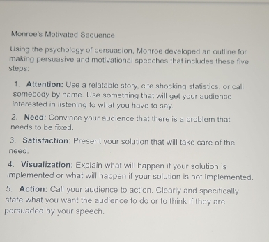 Monroe's Motivated Sequence 
Using the psychology of persuasion, Monroe developed an outline for 
making persuasive and motivational speeches that includes these five 
steps: 
1. Attention: Use a relatable story, cite shocking statistics, or call 
somebody by name. Use something that will get your audience 
interested in listening to what you have to say. 
2. Need: Convince your audience that there is a problem that 
needs to be fixed. 
3. Satisfaction: Present your solution that will take care of the 
need. 
4. Visualization: Explain what will happen if your solution is 
implemented or what will happen if your solution is not implemented. 
5. Action: Call your audience to action. Clearly and specifically 
state what you want the audience to do or to think if they are 
persuaded by your speech.